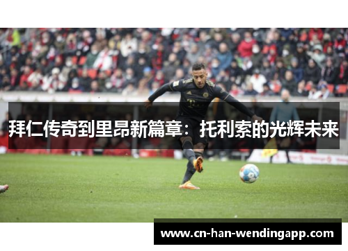 拜仁传奇到里昂新篇章：托利索的光辉未来