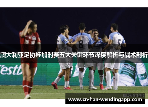 澳大利亚足协杯加时赛五大关键环节深度解析与战术剖析 澳大利亚足协杯加时赛五大关键环节深度解析与战术剖析