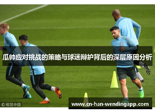 瓜帅应对挑战的策略与球迷辩护背后的深层原因分析