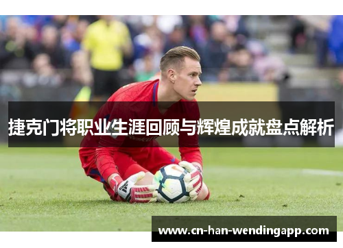 捷克门将职业生涯回顾与辉煌成就盘点解析