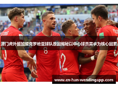 津门虎外援加盟克罗地亚球队原因揭秘以中心球员需求为核心因素