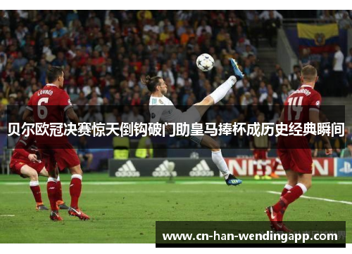 贝尔欧冠决赛惊天倒钩破门助皇马捧杯成历史经典瞬间