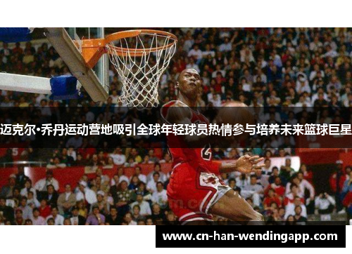 迈克尔·乔丹运动营地吸引全球年轻球员热情参与培养未来篮球巨星