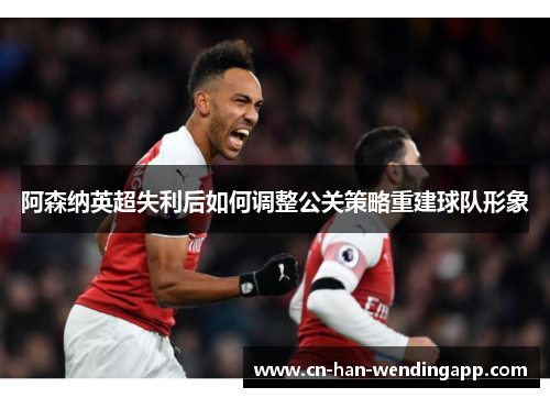 阿森纳英超失利后如何调整公关策略重建球队形象
