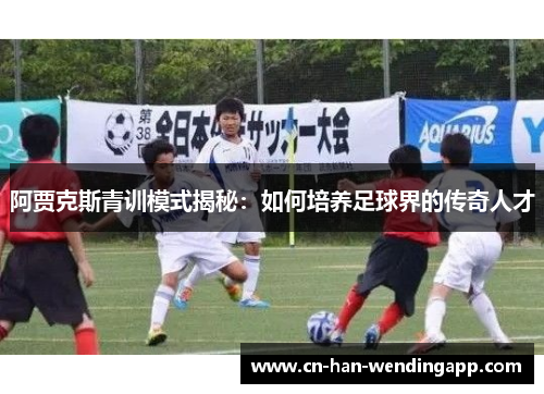 阿贾克斯青训模式揭秘：如何培养足球界的传奇人才