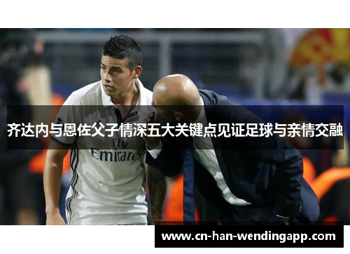 齐达内与恩佐父子情深五大关键点见证足球与亲情交融 齐达内与恩佐父子情深五大关键点见证足球与亲情交融