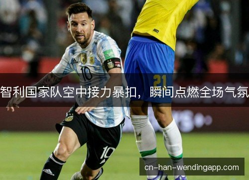 智利国家队空中接力暴扣，瞬间点燃全场气氛